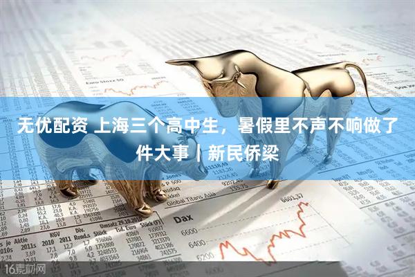 无优配资 上海三个高中生，暑假里不声不响做了件大事｜新民侨梁