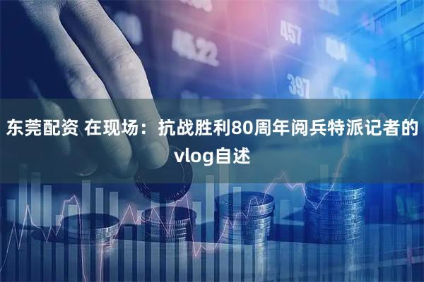 东莞配资 在现场：抗战胜利80周年阅兵特派记者的vlog自述