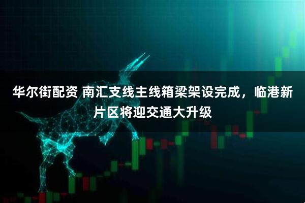 华尔街配资 南汇支线主线箱梁架设完成，临港新片区将迎交通大升级
