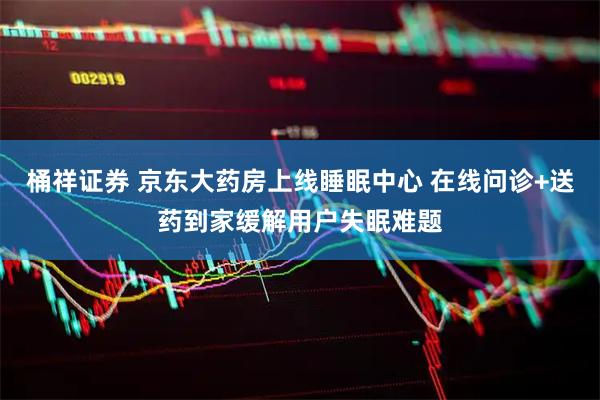 桶祥证券 京东大药房上线睡眠中心 在线问诊+送药到家缓解用户失眠难题