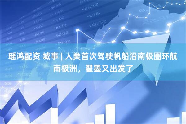 瑶鸿配资 城事 | 人类首次驾驶帆船沿南极圈环航南极洲，翟墨又出发了