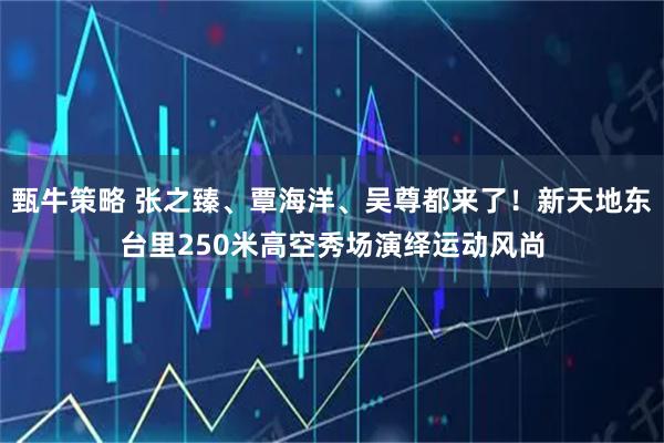 甄牛策略 张之臻、覃海洋、吴尊都来了！新天地东台里250米高空秀场演绎运动风尚