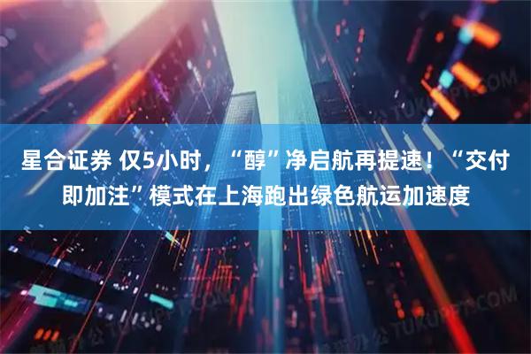 星合证券 仅5小时，“醇”净启航再提速！“交付即加注”模式在上海跑出绿色航运加速度