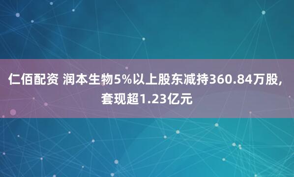 仁佰配资 润本生物5%以上股东减持360.84万股, 套现超1.23亿元