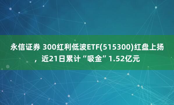 永信证券 300红利低波ETF(515300)红盘上扬，近21日累计“吸金”1.52亿元