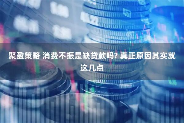 聚盈策略 消费不振是缺贷款吗? 真正原因其实就这几点