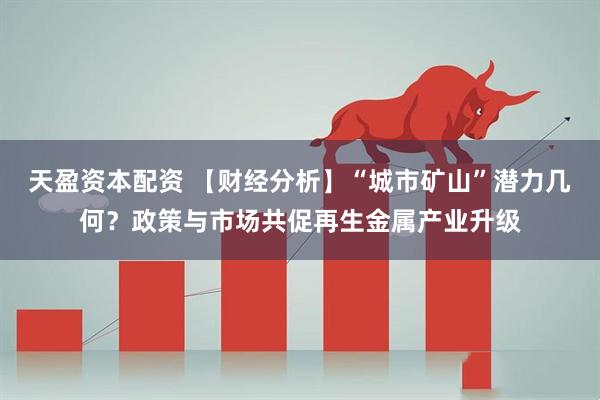 天盈资本配资 【财经分析】“城市矿山”潜力几何？政策与市场共促再生金属产业升级