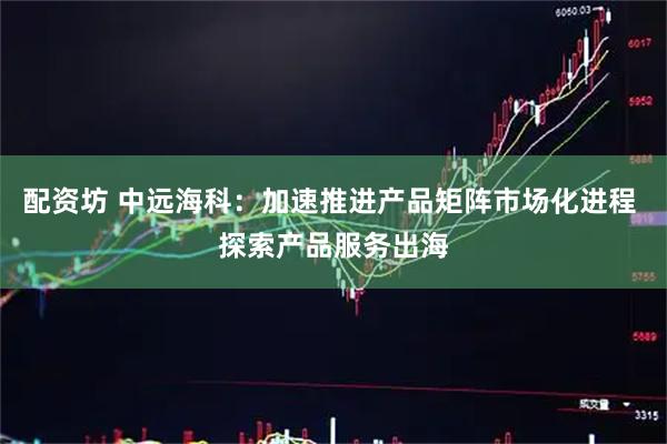 配资坊 中远海科：加速推进产品矩阵市场化进程 探索产品服务出海