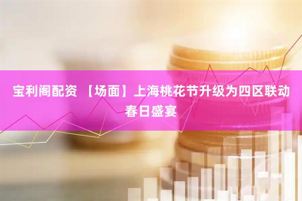 宝利阁配资 【场面】上海桃花节升级为四区联动春日盛宴